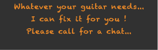 Whatever your guitar needs... I can fix it for you ! Please call for a chat...